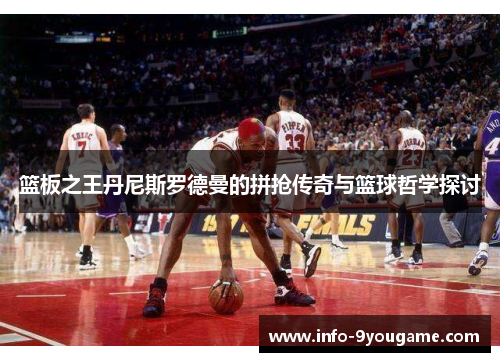 篮板之王丹尼斯罗德曼的拼抢传奇与篮球哲学探讨