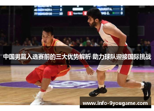 中国男篮入选赛前的三大优势解析 助力球队迎接国际挑战